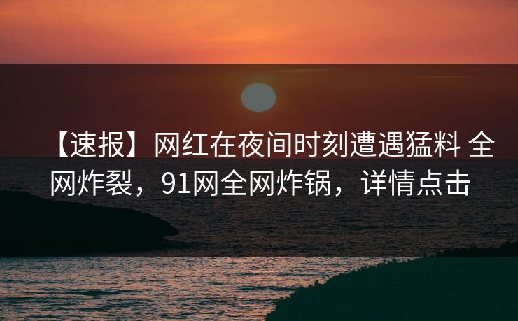 【速报】网红在夜间时刻遭遇猛料 全网炸裂，91网全网炸锅，详情点击