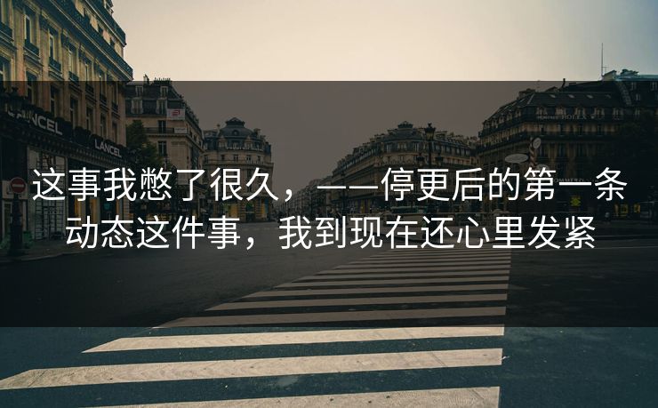 这事我憋了很久，——停更后的第一条动态这件事，我到现在还心里发紧