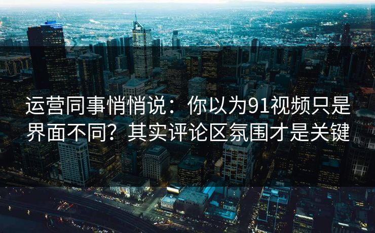 运营同事悄悄说：你以为91视频只是界面不同？其实评论区氛围才是关键