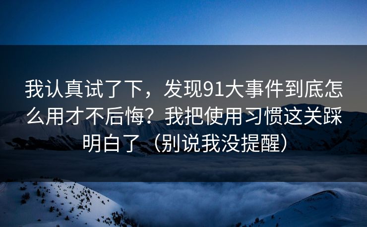 我认真试了下，发现91大事件到底怎么用才不后悔？我把使用习惯这关踩明白了（别说我没提醒）