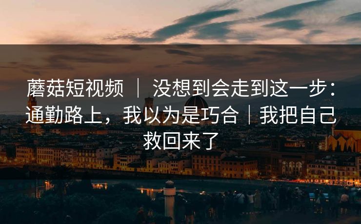蘑菇短视频 ｜ 没想到会走到这一步：通勤路上，我以为是巧合｜我把自己救回来了