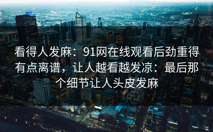 看得人发麻:91网在线观看后劲重得有点离谱,让人越看越发凉:最后那个细节让人头皮发麻 看得人发麻:91网在线观看后劲重得有点离谱,让人越看越发凉:最后那个细节让人头皮发麻