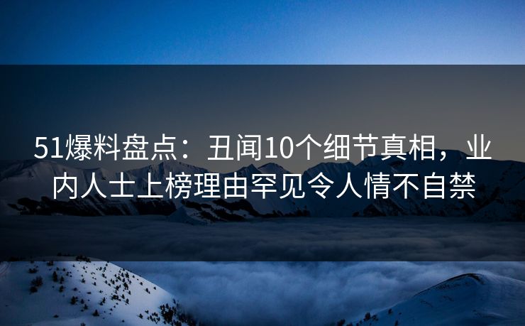 51爆料盘点：丑闻10个细节真相，业内人士上榜理由罕见令人情不自禁