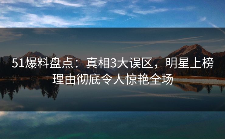 51爆料盘点：真相3大误区，明星上榜理由彻底令人惊艳全场