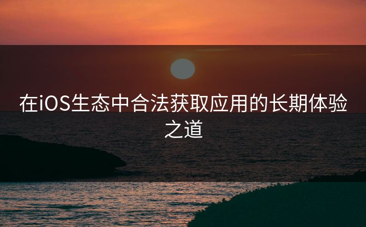 在iOS生态中合法获取应用的长期体验之道 在iOS生态中合法获取应用的长期体验之道