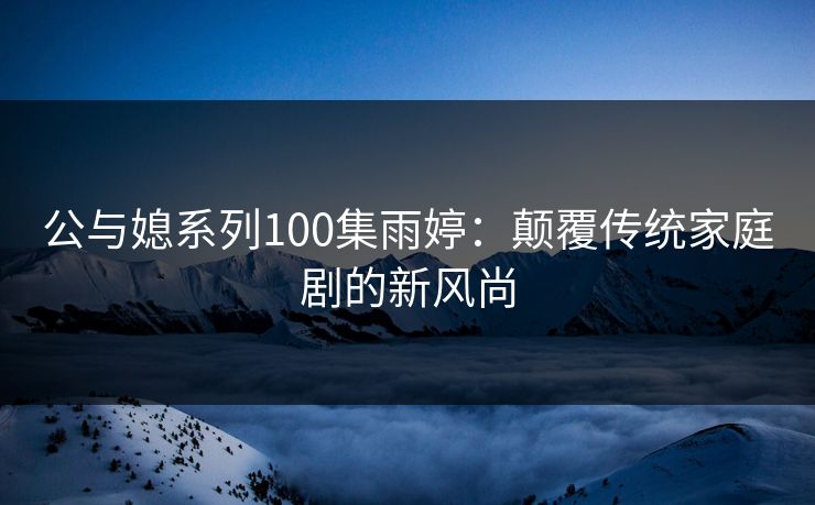 公与媳系列100集雨婷:颠覆传统家庭剧的新风尚 公与媳系列100集雨婷:颠覆传统家庭剧的新风尚