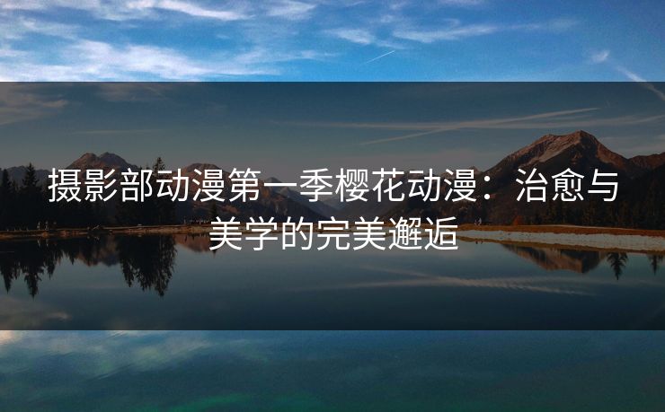 摄影部动漫第一季樱花动漫：治愈与美学的完美邂逅