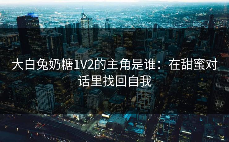 大白兔奶糖1V2的主角是谁：在甜蜜对话里找回自我