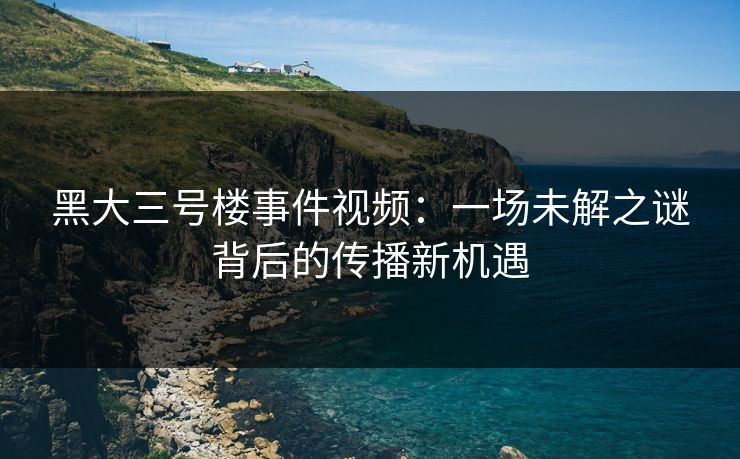 黑大三号楼事件视频:一场未解之谜背后的传播新机遇 黑大三号楼事件视频:一场未解之谜背后的传播新机遇