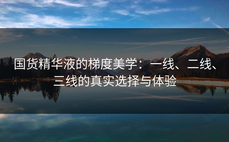 国货精华液的梯度美学:一线、二线、三线的真实选择与体验 国货精华液的梯度美学:一线、二线、三线的真实选择与体验
