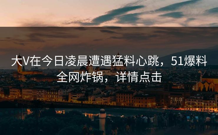 大V在今日凌晨遭遇猛料心跳,51爆料全网炸锅,详情点击 大V在今日凌晨遭遇猛料心跳,51爆料全网炸锅,详情点击