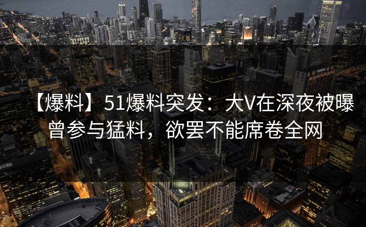 【爆料】51爆料突发：大V在深夜被曝曾参与猛料，欲罢不能席卷全网