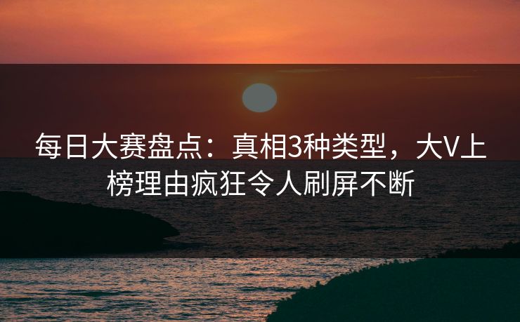 每日大赛盘点:真相3种类型,大V上榜理由疯狂令人刷屏不断 每日大赛盘点:真相3种类型,大V上榜理由疯狂令人刷屏不断