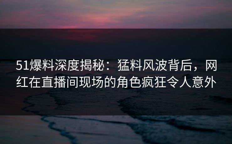 51爆料深度揭秘：猛料风波背后，网红在直播间现场的角色疯狂令人意外