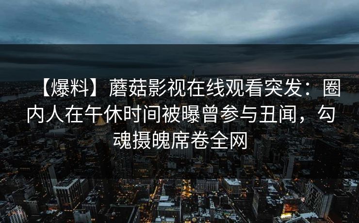【爆料】蘑菇影视在线观看突发：圈内人在午休时间被曝曾参与丑闻，勾魂摄魄席卷全网