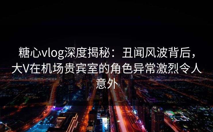 糖心vlog深度揭秘：丑闻风波背后，大V在机场贵宾室的角色异常激烈令人意外