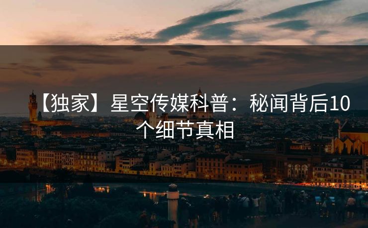 【独家】星空传媒科普：秘闻背后10个细节真相