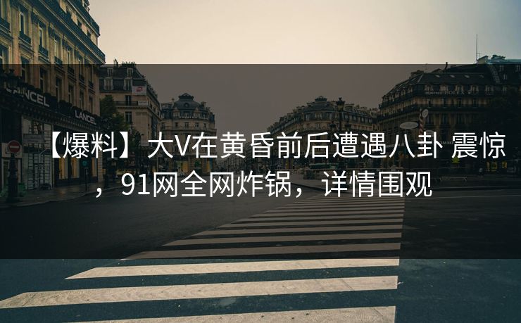 【爆料】大V在黄昏前后遭遇八卦 震惊，91网全网炸锅，详情围观