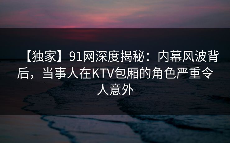 【独家】91网深度揭秘：内幕风波背后，当事人在KTV包厢的角色严重令人意外