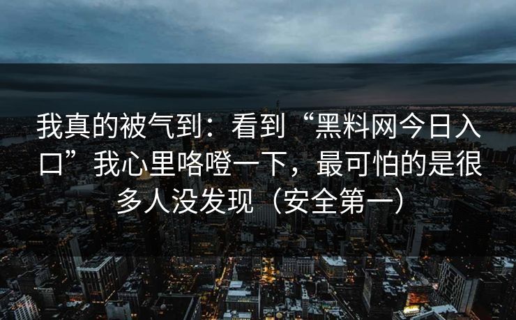 我真的被气到：看到“黑料网今日入口”我心里咯噔一下，最可怕的是很多人没发现（安全第一）