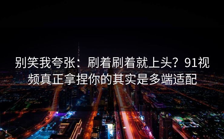 别笑我夸张：刷着刷着就上头？91视频真正拿捏你的其实是多端适配