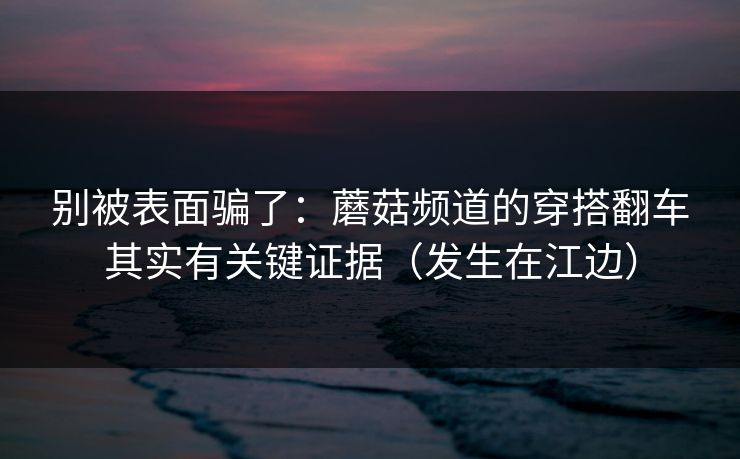 别被表面骗了：蘑菇频道的穿搭翻车其实有关键证据（发生在江边）