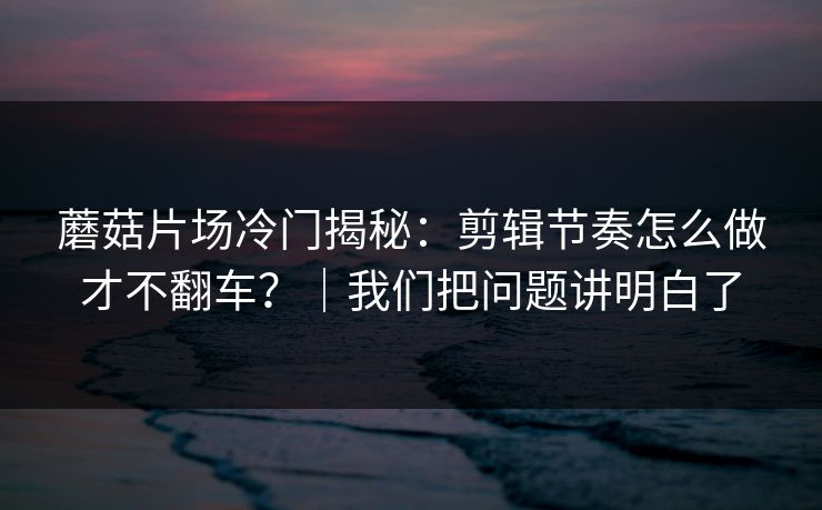 蘑菇片场冷门揭秘:剪辑节奏怎么做才不翻车?|我们把问题讲明白了 蘑菇片场冷门揭秘:剪辑节奏怎么做才不翻车?|我们把问题讲明白了